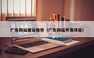 东明广东网站建设推荐（广东网站开发项目）