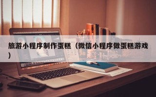 东明旅游小程序制作蛋糕（微信小程序做蛋糕游戏）